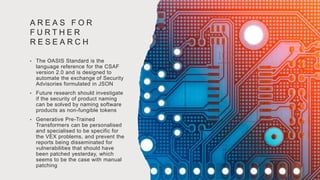 A R E A S F O R
F U R T H E R
R E S E A R C H
• The OASIS Standard is the
language reference for the CSAF
version 2.0 and is designed to
automate the exchange of Security
Advisories formulated in JSON
• Future research should investigate
if the security of product naming
can be solved by naming software
products as non-fungible tokens
• Generative Pre-Trained
Transformers can be personalised
and specialised to be specific for
the VEX problems, and prevent the
reports being disseminated for
vulnerabilities that should have
been patched yesterday, which
seems to be the case with manual
patching
 