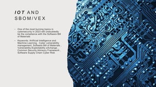 I O T A N D
S B O M / V E X
• One of the most burning topics in
cybersecurity in 2023 will undoubtedly
be the compliance with the Software Bill
of Materials
• Keywords: Artificial Intelligence and
Machine Learning , Cyber vulnerability
management, Software Bill of Materials ,
Vulnerability-Exploitability eXchange ,
Common Security Advisory Framework ,
Software Supply Chain Cyber Risk
 