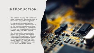 I N T R O D U C T I O N
• This article is covering only a small part
of the cybersecurity operations, which is
the updates and patch management
• A cybersecurity professional would
always advise critical infrastructures to
do their patches and updates, and the
response is quite often, is it necessary,
it’s hard, why should I do this, and this
debate is a big part of the problem
• One simple solution proposed by Art
Manion was to replace the Common
Vulnerability Scoring System Calculator
, with three possible strategies, based
on the vulnerability score only, these
options are if CVSS > 8.9 then patch
now; if CVSS > 6.0 patch latter; and if
CVSS < 7.0 then accept the risk
 