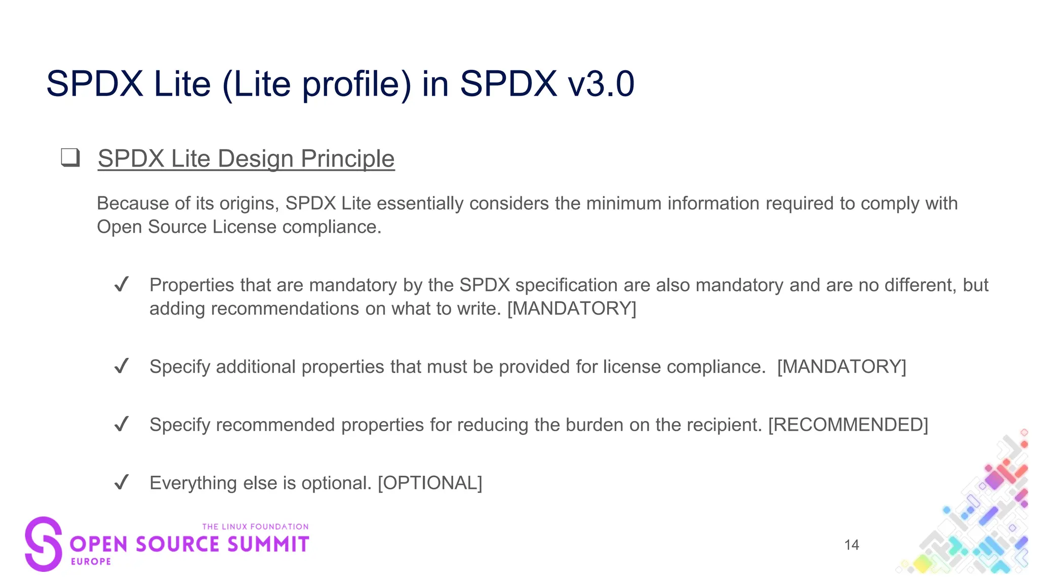 SPDX Lite (Lite profile) in SPDX v3.0
❑ SPDX Lite Design Principle
Because of its origins, SPDX Lite essentially considers the minimum information required to comply with
Open Source License compliance.
✔ Properties that are mandatory by the SPDX specification are also mandatory and are no different, but
adding recommendations on what to write. [MANDATORY]
✔ Specify additional properties that must be provided for license compliance. [MANDATORY]
✔ Specify recommended properties for reducing the burden on the recipient. [RECOMMENDED]
✔ Everything else is optional. [OPTIONAL]
14
 
