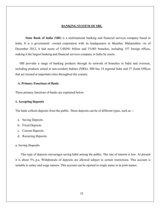 BANKING SYSTEM OF SBI:

State Bank of India (SBI) is a multinational banking and financial services company based in
India. It is a government –owned corporation with its headquarters in Mumbai, Maharashtra .As of
December 2012, it had assets of US$501 billion and 15,003 branches, including 157 foreign offices,
making it the largest banking and financial services company in India by assets.
SBI provides a range of banking products through its network of branches in India and overseas,
including products aimed at non-resident Indians (NRIs). SBI has 14 regional hubs and 57 Zonal Offices
that are located at important cities throughout the country.
A. Primary Functions of Bank:
These primary functions of banks are explained below.
1. Accepting Deposits
The bank collects deposits from the public. These deposits can be of different types, such as :a. Saving Deposits
b. Fixed Deposits
c. Current Deposits
d. Recurring Deposits
a. Saving Deposits
This type of deposits encourages saving habit among the public. The rate of interest is low. At present
it is about 5% p.a. Withdrawals of deposits are allowed subject to certain restrictions. This account is
suitable to salary and wage earners. This account can be opened in single name or in joint names.

11

 