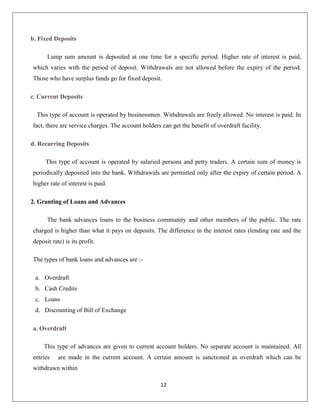 b. Fixed Deposits
Lump sum amount is deposited at one time for a specific period. Higher rate of interest is paid,
which varies with the period of deposit. Withdrawals are not allowed before the expiry of the period.
Those who have surplus funds go for fixed deposit.
c. Current Deposits
This type of account is operated by businessmen. Withdrawals are freely allowed. No interest is paid. In
fact, there are service charges. The account holders can get the benefit of overdraft facility.
d. Recurring Deposits
This type of account is operated by salaried persons and petty traders. A certain sum of money is
periodically deposited into the bank. Withdrawals are permitted only after the expiry of certain period. A
higher rate of interest is paid.
2. Granting of Loans and Advances
The bank advances loans to the business community and other members of the public. The rate
charged is higher than what it pays on deposits. The difference in the interest rates (lending rate and the
deposit rate) is its profit.
The types of bank loans and advances are :a. Overdraft
b. Cash Credits
c. Loans
d. Discounting of Bill of Exchange
a. Overdraft
This type of advances are given to current account holders. No separate account is maintained. All
entries

are made in the current account. A certain amount is sanctioned as overdraft which can be

withdrawn within
12

 