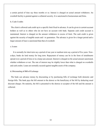 a certain period of time say three months or so. Interest is charged on actual amount withdrawn. An
overdraft facility is granted against a collateral security. It is sanctioned to businessman and firms.
b. Cash Credits
The client is allowed cash credit up to a specific limit fixed in advance. It can be given to current account
holders as well as to others who do not have an account with bank. Separate cash credit account is
maintained. Interest is charged on the amount withdrawn in excess of limit. The cash credit is given
against the security of tangible assets and / or guarantees. The advance is given for a longer period and a
larger amount of loan is sanctioned than that of overdraft.
c. Loans
It is normally for short term say a period of one year or medium term say a period of five years. Nowa-days, banks do lend money for long term. Repayment of money can be in the form of installments
spread over a period of time or in a lump sum amount. Interest is charged on the actual amount sanctioned,
whether withdrawn or not. The rate of interest may be slightly lower than what is charged on overdrafts
and cash credits. Loans are normally secured against tangible assets of the company.
d. Discounting of Bill of Exchange
The bank can advance money by discounting or by purchasing bills of exchange both domestic and
foreign bills. The bank pays the bill amount to the drawer or the beneficiary of the bill by deducting usual
discount charges. On maturity, the bill is presented to the drawee or acceptor of the bill and the amount is
collected.

13

 