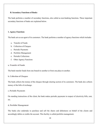 B. Secondary Functions of Banks
The bank performs a number of secondary functions, also called as non-banking functions. These important
secondary functions of banks are explained below.

1. Agency Functions
The bank acts as an agent of its customers. The bank performs a number of agency functions which includes
a. Transfer of Funds
b. Collection of Cheques
c. Periodic Payments
d. Portfolio Management
e. Periodic Collections
f. Other Agency Functions
a. Transfer of Funds
The bank transfer funds from one branch to another or from one place to another.
b. Collection of Cheques
The bank collects the money of the cheques through clearing section of its customers. The bank also collects
money of the bills of exchange.
c. Periodic Payments
On standing instructions of the client, the bank makes periodic payments in respect of electricity bills, rent,
etc.
d. Portfolio Management
The banks also undertake to purchase and sell the shares and debentures on behalf of the clients and
accordingly debits or credits the account. This facility is called portfolio management.
14

 