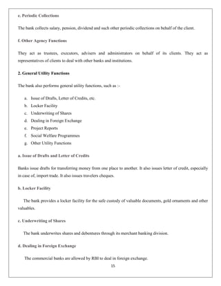 e. Periodic Collections
The bank collects salary, pension, dividend and such other periodic collections on behalf of the client.
f. Other Agency Functions
They act as trustees, executors, advisers and administrators on behalf of its clients. They act as
representatives of clients to deal with other banks and institutions.
2. General Utility Functions
The bank also performs general utility functions, such as :a. Issue of Drafts, Letter of Credits, etc.
b. Locker Facility
c. Underwriting of Shares
d. Dealing in Foreign Exchange
e. Project Reports
f. Social Welfare Programmes
g. Other Utility Functions
a. Issue of Drafts and Letter of Credits
Banks issue drafts for transferring money from one place to another. It also issues letter of credit, especially
in case of, import trade. It also issues travelers cheques.
b. Locker Facility
The bank provides a locker facility for the safe custody of valuable documents, gold ornaments and other
valuables.
c. Underwriting of Shares
The bank underwrites shares and debentures through its merchant banking division.
d. Dealing in Foreign Exchange
The commercial banks are allowed by RBI to deal in foreign exchange.
15

 