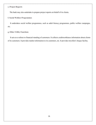 e. Project Reports
The bank may also undertake to prepare project reports on behalf of its clients.
f. Social Welfare Programmes
It undertakes social welfare programmes, such as adult literacy programmes, public welfare campaigns,
etc.
g. Other Utility Functions
It acts as a referee to financial standing of customers. It collects creditworthiness information about clients
of its customers. It provides market information to its customers, etc. It provides travellers' cheque facility.

16

 