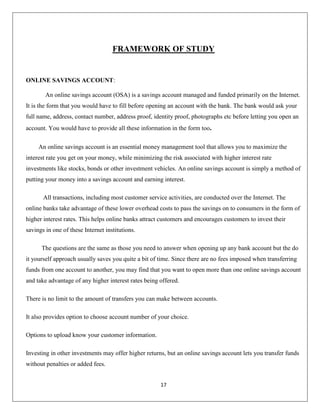 FRAMEWORK OF STUDY

ONLINE SAVINGS ACCOUNT:
An online savings account (OSA) is a savings account managed and funded primarily on the Internet.
It is the form that you would have to fill before opening an account with the bank. The bank would ask your
full name, address, contact number, address proof, identity proof, photographs etc before letting you open an
account. You would have to provide all these information in the form too.
An online savings account is an essential money management tool that allows you to maximize the
interest rate you get on your money, while minimizing the risk associated with higher interest rate
investments like stocks, bonds or other investment vehicles. An online savings account is simply a method of
putting your money into a savings account and earning interest.
All transactions, including most customer service activities, are conducted over the Internet. The
online banks take advantage of these lower overhead costs to pass the savings on to consumers in the form of
higher interest rates. This helps online banks attract customers and encourages customers to invest their
savings in one of these Internet institutions.
The questions are the same as those you need to answer when opening up any bank account but the do
it yourself approach usually saves you quite a bit of time. Since there are no fees imposed when transferring
funds from one account to another, you may find that you want to open more than one online savings account
and take advantage of any higher interest rates being offered.
There is no limit to the amount of transfers you can make between accounts.
It also provides option to choose account number of your choice.
Options to upload know your customer information.
Investing in other investments may offer higher returns, but an online savings account lets you transfer funds
without penalties or added fees.
17

 