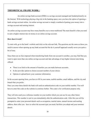 THEORITICAL FRAME WORK :
An online savings bank account (OSB) is a savings account managed and funded primarily on
the Internet With technology playing a big role in the banking space, now you have the option of opening a
bank savings account online. An online savings account is simply a method of putting your money into a
savings account and earning interest.
An online savings account may have many benefits over a more traditional The main benefit is that you tend
to earn a higher interest rate on money in an online savings account.
How does it work?
To start with, go to the bank’s website and click on the relevant link. The questions are the same as those you
need to answer when opening up any bank account but the do it yourself approach usually saves you quite a
bit of time.
Since there are no fees imposed when transferring funds from one account to another, you may find that you
want to open more than one online savings account and take advantage of any higher interest rates being
offered.
There is no limit to the amount of transfers you can make between accounts.
It also provides option to choose account number of your choice.
Options to upload know your customer information.
In the account opening form, you have to fill in your name, mobile number, email address, and the city and
branch that you prefer.
Once you enter these details the bank will send an authentication code on your mobile number. You will
have to enter this code on the website to continue further. This code is for verification purpose only.

They will also send you a reference number on your mobile which you can use for any other future
transactions. This number is sent to you immediately after the authentication code. After this you will be
prompted to enter your personal details such as occupation, marital status, annual income and mailing
address, there after you have to select the account type you need, facilities you adopt and your nominee
details.
18

 