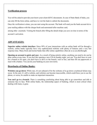 Verification process
You will be asked to provide your know-your-client (KYC) documents. In case of State Bank of India, you
can only fill the form online, and have to visit the bank to submit the documents.
Once the verification is done, you can start using the account. The bank will send you the bank account kit to
your mailing address with the cheque book and automated teller machine card,
among other essentials. Visiting the branch after filling the details helps you save on time in terms of the
account’s activation.

ADVANTAGES:
Superior online website interface: Since 99% of your interactions with an online bank will be through a
website, online banks typically have very sophisticated websites with plenty of features and a very fast
response time. Many brick and mortar banks that offer online capabilities often do so as an afterthought.
Opening an account is quick and easy: As a result of being entirely online, anything you need to do can be
done online at any time. If you feel like opening a new CD on Sunday night, you can. You don't have to wait
for a branch to be open, you don't have to drive to the branch, wait in line, and then fill out paperwork or
meet with a banker. You can do your banking on your own terms.

Drawbacks of Online Banks:
Websites can go down: While rare, it's not unheard of for the websites of to go down a technical failure may
occur. In the end, it’s still a website, and websites can become inaccessible, which could force you to use the
phone, or worse, be unable to make an important transaction.
You can't go to a branch: There is something comforting about being able to go somewhere and talk to
someone face to face. With online banks, the relationship aspect of banking, which is most critical when
dealing with loans, is gone.

19

 