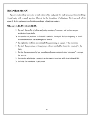 RESEARCH DESIGN:
Research methodology shows the overall outline of the study and this study discusses the methodology
which begins with research question followed by the formulation of objectives. The framework of the
research design includes scope, limitations and data collection procedure.

OBJECTIVES OF THE STUDY:
 To study the profile of online application services of customers and savings account
application in particular.

 To examine the problems faced by the customers, during the process of opening an online
account and reasons for dropping in the middle.

 To explain the problems encountered while processing an account by the customers.
 To study the percentage of the customers who are satisfied by the service provided by the
bank.
 To find the customers who had opened an online account application but couldn’t complete
the process.
 To examine whether the customers are interested to continue with the services of SBI.
 To know the customers’ expectations.

20

 