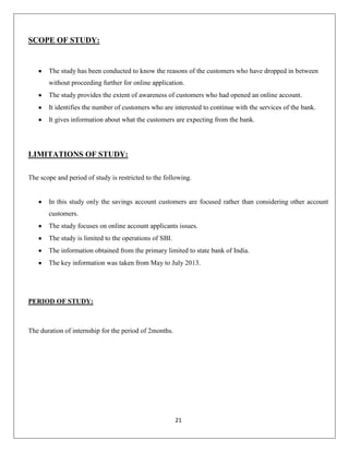 SCOPE OF STUDY:

The study has been conducted to know the reasons of the customers who have dropped in between
without proceeding further for online application.
The study provides the extent of awareness of customers who had opened an online account.
It identifies the number of customers who are interested to continue with the services of the bank.
It gives information about what the customers are expecting from the bank.

LIMITATIONS OF STUDY:
The scope and period of study is restricted to the following.

In this study only the savings account customers are focused rather than considering other account
customers.
The study focuses on online account applicants issues.
The study is limited to the operations of SBI.
The information obtained from the primary limited to state bank of India.
The key information was taken from May to July 2013.

PERIOD OF STUDY:

The duration of internship for the period of 2months.

21

 