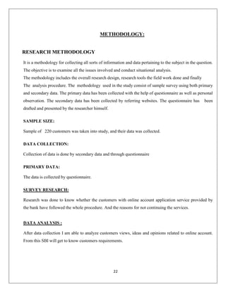 METHODOLOGY:

RESEARCH METHODOLOGY
It is a methodology for collecting all sorts of information and data pertaining to the subject in the question.
The objective is to examine all the issues involved and conduct situational analysis.
The methodology includes the overall research design, research tools the field work done and finally
The analysis procedure. The methodology used in the study consist of sample survey using both primary
and secondary data. The primary data has been collected with the help of questionnaire as well as personal
observation. The secondary data has been collected by referring websites. The questionnaire has

been

drafted and presented by the researcher himself.
SAMPLE SIZE:
Sample of 220 customers was taken into study, and their data was collected.
DATA COLLECTION:
Collection of data is done by secondary data and through questionnaire
PRIMARY DATA:
The data is collected by questionnaire.
SURVEY RESEARCH:
Research was done to know whether the customers with online account application service provided by
the bank have followed the whole procedure. And the reasons for not continuing the services.

DATA ANALYSIS :
After data collection I am able to analyze customers views, ideas and opinions related to online account.
From this SBI will get to know customers requirements.

22

 