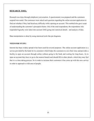 RESEARCH TOOL:

Research was done through telephonic conversation. A questionnaire was prepared and the customers
respond was noted. The customers were asked each question regarding the online account application to
find out whether if they had faced any difficulty while opening an account. This method also gave scope
of understanding the customer’s perception better. Out of the total respondents, the respondents who
responded logically were taken into account while going into statistical details and analysis of data.

Data interpretation is done by using statistical tools like pie diagrams.

NEED FOR STUDY:
Internet has been widely spread it has been used for several purposes. The online account application is a
service provided by the bank for its customers which helps the customers to save their time and provides a
facility to open an account through online without going to the bank and waiting for long hours. As to
open an account they have to go to the nearest branch and should fill in other details, which they may feel
that it is a time taking process. So in order to increase their customers it has come up with this new service
in order to approach a wide area of people.

23

 