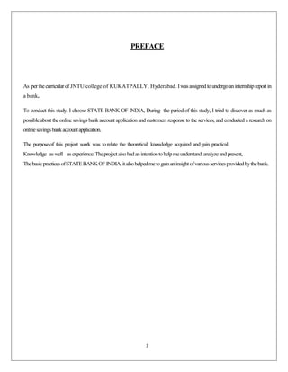 PREFACE

As per the curricular of JNTU college of KUKATPALLY, Hyderabad. I was assigned to undergo an internship report in
a bank.
To conduct this study, I choose STATE BANK OF INDIA, During the period of this study, I tried to discover as much as
possible about the online savings bank account application and customers response to the services, and conducted a research on
online savings bank account application.
The purpose of this project work was to relate the theoretical knowledge acquired and gain practical
Knowledge as well as experience. The project also had an intention to help me understand, analyze and present,
The basic practices of STATE BANK OF INDIA, it also helped me to gain an insight of various services provided by the bank.

3

 