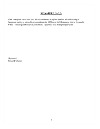 SIGNATURE PAGE:
I/WE certify that I/WE have read this document and in my/our opinion, it is satisfactory in
Scope and quality as internship program in partial fulfillment for MBA course held at Jawaharlal
Nehru Technological University, kukatpally, Hyderabad held during the year 2013.

(Signature)
Project Evaluator.

4

 