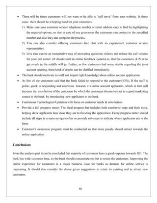 There will be times customers will not want or be able to ’self serve’ from your website. In these
cases there should be a helping hand for your customers.
1) Make sure your customer service telephone number or email address easy to find by highlighting
the required options, so that in case of any grievances the customers can contact to the specified
number and also they can complete the process.
2) You can also consider offering customers live chat with an experienced customer service
representative.
3) Live chat can be an inexpensive way of answering questions visitors and reduce the call volume
for your call center. (It should start an online feedback system).so, that the customers (41%)who
get struck in the middle will go further, as few customers had some doubts regarding the joint
account opening, these kind of doubts can be clarified immediately.
The bank should motivate its staff and impart right knowledge about online account application.
As few of the customers said that the bank failed to respond to the customers(63%), If the staff is
polite, quick in responding and courteous towards it’s online account applicants ,which in turn will
increase the satisfaction of the customers by which the customers themselves act as a good marketing
source to the bank, by introducing new applicants to the bank.
Continuous Technological Updation with focus on customer needs & satisfaction.
Provide a full progress meter: The ideal progress bar includes both numbered steps and their titles,
helping show applicants how close they are to finishing the application. Every progress meter should
include all steps in a main navigation bar or provide sub-steps to indicate where applicants are in the
form.
Customer’s awareness program must be conducted so that more people should attract towards the
online application.

Conclusion:
From the analysis part it can be concluded that majority of customers have a good response towards SBI. The
bank has wide customer base, so the bank should concentrate on this to retain the customers. Improving the
online experience for customers is a major business issue for banks as demand for online service is
increasing. It should also consider the above given suggestions to retain its existing and to attract new
customers.

48

 