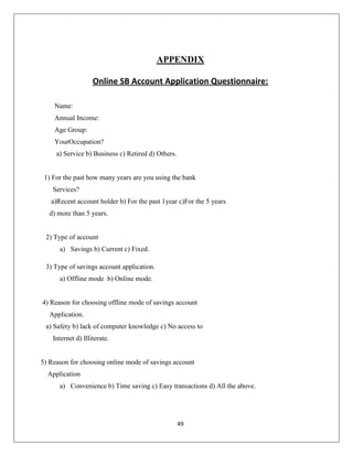 APPENDIX
Online SB Account Application Questionnaire:
Name:
Annual Income:
Age Group:
YourOccupation?
a) Service b) Business c) Retired d) Others.

1) For the past how many years are you using the bank
Services?
a)Recent account holder b) For the past 1year c)For the 5 years
d) more than 5 years.

2) Type of account
a) Savings b) Current c) Fixed.
3) Type of savings account application.
a) Offline mode b) Online mode.

4) Reason for choosing offline mode of savings account
Application.
a) Safety b) lack of computer knowledge c) No access to
Internet d) Illiterate.

5) Reason for choosing online mode of savings account
Application
a) Convenience b) Time saving c) Easy transactions d) All the above.

49

 