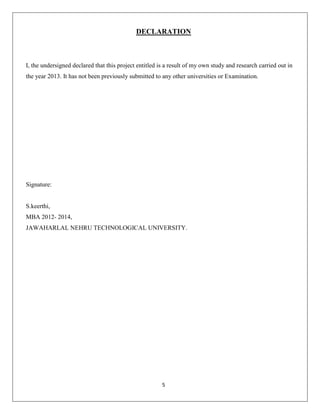 DECLARATION

I, the undersigned declared that this project entitled is a result of my own study and research carried out in
the year 2013. It has not been previously submitted to any other universities or Examination.

Signature:

S.keerthi,
MBA 2012- 2014,
JAWAHARLAL NEHRU TECHNOLOGICAL UNIVERSITY.

5

 