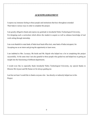 ACKNOWLEDGEMENT

I express my immense feeling to those people and institutions that have throughout extended
Their help in various ways in order to complete this project.

I am greatly obliged to thank and express my gratitude to Jawaharlal Nehru Technological University,
For designing such a curriculum which allows the student to acquire as well as enhance knowledge of real
work setting through internship.

I am even thankful to state bank of India local head office koti, state bank of India (miyapur), for
Accepting me as an intern and giving the opportunity to learn more.

I am indebted to Mrs. Lavanya, Mr.Anish and Mr. Rajesh who helped me a lot in completing this project
successfully. At the same time I am also grateful to those people who guided me and helped me in getting an
insight into the functioning of different departments.

I would even like to especially thank Jawaharlal Nehru Technological University, my special thanks to
Director Mr.Aryasri and Mr.Nainar sir for always guiding me.

Last but not least I would like to thank everyone who has directly or indirectly helped me in this
Project.

6

 