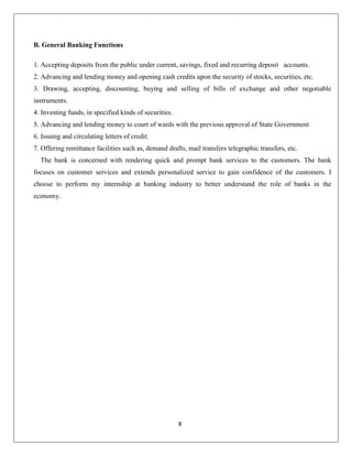 B. General Banking Functions
1. Accepting deposits from the public under current, savings, fixed and recurring deposit accounts.
2. Advancing and lending money and opening cash credits upon the security of stocks, securities, etc.
3. Drawing, accepting, discounting, buying and selling of bills of exchange and other negotiable
instruments.
4. Investing funds, in specified kinds of securities.
5. Advancing and lending money to court of wards with the previous approval of State Government
6. Issuing and circulating letters of credit.
7. Offering remittance facilities such as, demand drafts, mail transfers telegraphic transfers, etc.
The bank is concerned with rendering quick and prompt bank services to the customers. The bank
focuses on customer services and extends personalized service to gain confidence of the customers. I
choose to perform my internship at banking industry to better understand the role of banks in the
economy.

8

 