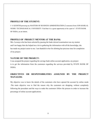 PROFILE OF THE STUDENT:
I S. KEERTHI pursuing my MASTERS OF BUSINESS ADMINISTRATION (2 semester) from JAWAHARLAL
NEHRU TECHNOLOGICAL UNIVERSITY. Find that it is a great opportunity to be a part of STATE BANK
OF INDIA, as an intern.

PROFILE OF PROJECT MENTOR AT THE BANK:
Mrs. Lavanya who has been selected by passing the bank clerical examination was my mentor
and I am happy that she helped me a lot in gathering the information with all the knowledge, she
has made my project easier to me. I am thankful to her for allotting her precious time for completion
of my project.

NATURE OF THE PROJECT:
I was assigned the project regarding the savings bank online account application, my project
is to get the information from the customers regarding the services provided by STATE BANK OF
INDIA.

OBJECTIVES OR RESPONSIBILITIES ASSIGNED BY THE PROJECT
MANAGER:
My objective was to know the details of the customers who have opened the account by online mode
.The main objective was to find the reason why the customers are dropping, without completely
following the procedure and the ways to make the customers follow the process in order to increase the
percentage of online account applications.

9

 