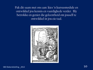 Pak dit saam met ons aan: kies ’n kursusmodule en
              ontwikkel jou kennis en vaardighede verder. Bly
              betrokke en geniet die geleentheid om jouself te
                         ontwikkel in jou eie taal.




SBO Bekendstelling _2012                                         10
 
