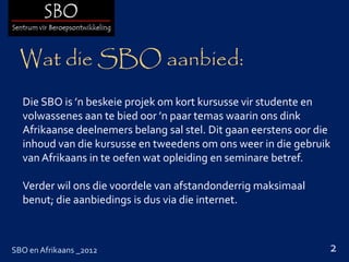 Wat die SBO aanbied:
  Die SBO is ’n beskeie projek om kort kursusse vir studente en
  volwassenes aan te bied oor ’n paar temas waarin ons dink
  Afrikaanse deelnemers belang sal stel. Dit gaan eerstens oor die
  inhoud van die kursusse en tweedens om ons weer in die gebruik
  van Afrikaans in te oefen wat opleiding en seminare betref.

  Verder wil ons die voordele van afstandonderrig maksimaal
  benut; die aanbiedings is dus via die internet.



SBO en Afrikaans _2012                                           2
 