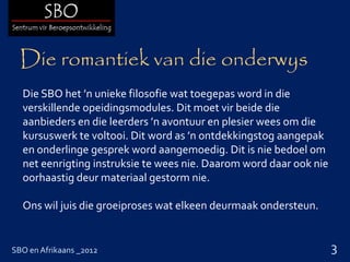 Die romantiek van die onderwys
  Die SBO het ’n unieke filosofie wat toegepas word in die
  verskillende opeidingsmodules. Dit moet vir beide die
  aanbieders en die leerders ’n avontuur en plesier wees om die
  kursuswerk te voltooi. Dit word as ’n ontdekkingstog aangepak
  en onderlinge gesprek word aangemoedig. Dit is nie bedoel om
  net eenrigting instruksie te wees nie. Daarom word daar ook nie
  oorhaastig deur materiaal gestorm nie.

  Ons wil juis die groeiproses wat elkeen deurmaak ondersteun.


SBO en Afrikaans _2012                                              3
 