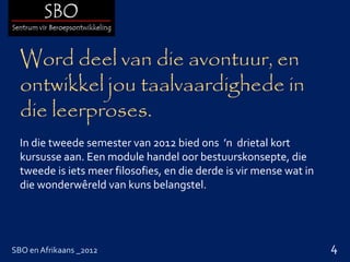 Word deel van die avontuur, en
  ontwikkel jou taalvaardighede in
  die leerproses.
  In die tweede semester van 2012 bied ons ’n drietal kort
  kursusse aan. Een module handel oor bestuurskonsepte, die
  tweede is iets meer filosofies, en die derde is vir mense wat in
  die wonderwêreld van kuns belangstel.




SBO en Afrikaans _2012                                               4
 
