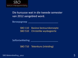 Die kursusse wat in die tweede semester
           van 2012 aangebied word.
           Beroepsgroep _______________________

                   SBO 110 Basiese bestuurskonsepte
                   SBO 510 Christelike wysbegeerte


           Selfontwikkeling _____________________

                   SBO 710 Tekenkuns (inleiding)


SBO Bekendstelling _2012                              5
 