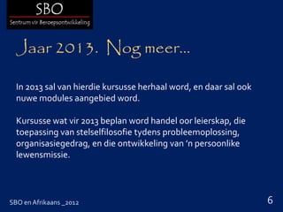 Jaar 2013. Nog meer…

  In 2013 sal van hierdie kursusse herhaal word, en daar sal ook
  nuwe modules aangebied word.

  Kursusse wat vir 2013 beplan word handel oor leierskap, die
  toepassing van stelselfilosofie tydens probleemoplossing,
  organisasiegedrag, en die ontwikkeling van ’n persoonlike
  lewensmissie.



SBO en Afrikaans _2012                                             6
 