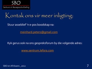 Kontak ons vir meer inligting:
    Stuur asseblief ’n e-pos boodskap na:

                meinhard.peters@gmail.com


    Kyk gerus ook na ons gespreksforum by die volgende adres:

                 www.sentrum.lefora.com



SBO en Afrikaans _2012                                          7
 