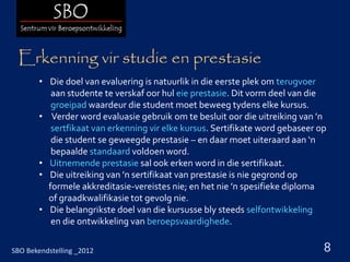Erkenning vir studie en prestasie
        • Die doel van evaluering is natuurlik in die eerste plek om terugvoer
           aan studente te verskaf oor hul eie prestasie. Dit vorm deel van die
           groeipad waardeur die student moet beweeg tydens elke kursus.
        • Verder word evaluasie gebruik om te besluit oor die uitreiking van ’n
           sertfikaat van erkenning vir elke kursus. Sertifikate word gebaseer op
           die student se geweegde prestasie – en daar moet uiteraard aan ‘n
           bepaalde standaard voldoen word.
        • Uitnemende prestasie sal ook erken word in die sertifikaat.
        • Die uitreiking van ’n sertifikaat van prestasie is nie gegrond op
          formele akkreditasie-vereistes nie; en het nie ’n spesifieke diploma
          of graadkwalifikasie tot gevolg nie.
        • Die belangrikste doel van die kursusse bly steeds selfontwikkeling
           en die ontwikkeling van beroepsvaardighede.

SBO Bekendstelling _2012                                                        8
 