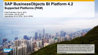 SAP BusinessObjects BI Platform 4.2
Supported Platforms (PAM)
Initial Publication: Nov 6, 2015
Last Update: July 28, 2022
Applicability: BI 4.2 RTM – BI 4.2 SP09
Disclaimer: This document is subject to change and
may be changed by SAP at any time without notice. The
document is not intended to be binding upon SAP to any
particular course of business, product strategy, and/or
development.
 