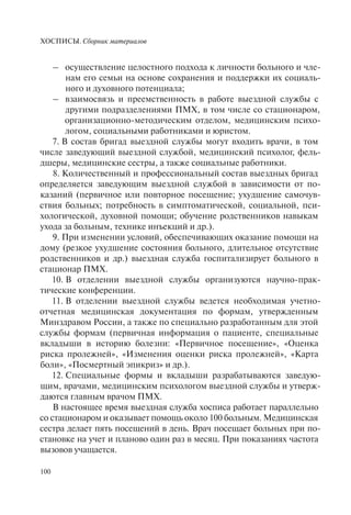 ХОСПИСЫ. Сборник материалов
100
– осуществление целостного подхода к личности больного и чле-
нам его семьи на основе сохранения и поддержки их социаль-
ного и духовного потенциала;
– взаимосвязь и преемственность в работе выездной службы с
другими подразделениями ПМХ, в том числе со стационаром,
организационно-методическим отделом, медицинским психо-
логом, социальными работниками и юристом.
7. В состав бригад выездной службы могут входить врачи, в том
числе заведующий выездной службой, медицинский психолог, фель-
дшеры, медицинские сестры, а также социальные работники.
8. Количественный и профессиональный состав выездных бригад
определяется заведующим выездной службой в зависимости от по-
казаний (первичное или повторное посещение; ухудшение самочув-
ствия больных; потребность в симптоматической, социальной, пси-
хологической, духовной помощи; обучение родственников навыкам
ухода за больным, технике инъекций и др.).
9. При изменении условий, обеспечивающих оказание помощи на
дому (резкое ухудшение состояния больного, длительное отсутствие
родственников и др.) выездная служба госпитализирует больного в
стационар ПМХ.
10. В отделении выездной службы организуются научно-прак-
тические конференции.
11. В отделении выездной службы ведется необходимая учетно-
отчетная медицинская документация по формам, утвержденным
Минздравом России, а также по специально разработанным для этой
службы формам (первичная информация о пациенте, специальные
вкладыши в историю болезни: «Первичное посещение», «Оценка
риска пролежней», «Изменения оценки риска пролежней», «Карта
боли», «Посмертный эпикриз» и др.).
12. Специальные формы и вкладыши разрабатываются заведую-
щим, врачами, медицинским психологом выездной службы и утверж-
даются главным врачом ПМХ.
В настоящее время выездная служба хосписа работает параллельно
со стационаром и оказывает помощь около 100 больным. Медицинская
сестра делает пять посещений в день. Врач посещает больных при по-
становке на учет и планово один раз в месяц. При показаниях частота
вызовов учащается.
 