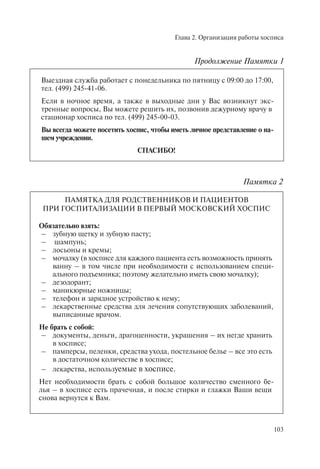 Глава 2. Организация работы хосписа
103
Выездная служба работает с понедельника по пятницу с 09:00 до 17:00,
тел. (499) 245-41-06.
Если в ночное время, а также в выходные дни у Вас возникнут экс-
тренные вопросы, Вы можете решить их, позвонив дежурному врачу в
стационар хосписа по тел. (499) 245-00-03.
Вы всегда можете посетить хоспис, чтобы иметь личное представление о на-
шем учреждении.
СПАСИБО!
Памятка 2
ПАМЯТКА ДЛЯ РОДСТВЕННИКОВ И ПАЦИЕНТОВ
ПРИ ГОСПИТАЛИЗАЦИИ В ПЕРВЫЙ МОСКОВСКИЙ ХОСПИС
Обязательно взять:
– зубную щетку и зубную пасту;
– шампунь;
– лосьоны и кремы;
– мочалку (в хосписе для каждого пациента есть возможность принять
ванну – в том числе при необходимости с использованием специ-
ального подъемника; поэтому желательно иметь свою мочалку);
– дезодорант;
– маникюрные ножницы;
– телефон и зарядное устройство к нему;
– лекарственные средства для лечения сопутствующих заболеваний,
выписанные врачом.
Не брать с собой:
– документы, деньги, драгоценности, украшения – их негде хранить
в хосписе;
– памперсы, пеленки, средства ухода, постельное белье – все это есть
в достаточном количестве в хосписе;
– лекарства, используемые в хосписе.
Нет необходимости брать с собой большое количество сменного бе-
лья – в хосписе есть прачечная, и после стирки и глажки Ваши вещи
снова вернутся к Вам.
Продолжение Памятки 1
 