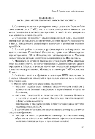 Глава 2. Организация работы хосписа
105
ПОЛОЖЕНИЕ
О СТАЦИОНАРЕ ПЕРВОГО МОСКОВСКОГО ХОСПИСА
1. Стационар является структурным подразделением Первого Мо-
сковского хосписа (ПМХ), имеет в своем распоряжении соответству-
ющие помещения и технические средства, а также штаты, утверждае-
мые установленным порядком.
2. Стационар возглавляет квалифицированный врач, имеющий
сертификат специалиста и значительный опыт практической работы
в ПМХ. Заведующего стационаром назначает и увольняет главный
врач ПМХ.
3. В своей работе стационар руководствуется действующим за-
конодательством Российской Федерации, приказами Министерства
здравоохранения РФ и Департамента здравоохранения г. Москвы,
нормативными актами, инструкциями и настоящим Положением.
4. Мощность и штатное расписание стационара ПМХ утвержда-
ются главным врачом и согласовываются с Департаментом здраво-
охранения г. Москвы с учетом расчетных показателей потребности
и штатными нормативами. Мощность стационара ПМХ составляет
30 коек.
5. Основные задачи и функции стационара ПМХ определяются
с учетом соблюдения заповедей и принципов хосписа всем персона-
лом стационара.
6. Основными задачами стационара являются:
– оказание медицинской помощи онкологическим больным с
выраженным болевым синдромом в терминальной стадии за-
болевания;
– оказание социальной и психологической помощи больным
и членам их семей на основе обеспечения психологического
и физического комфорта;
– взаимосвязь и преемственность в работе стационара с другими
подразделениями ПМХ.
7. В соответствии с основными задачами на стационар возлагаются
следующие функции:
– инструктаж новых сотрудников стационара, а также подготовку,
обучение и контроль над соблюдением персоналом основных
морально-этических норм и принципов хосписа;
 