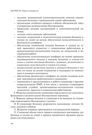 ХОСПИСЫ. Сборник материалов
106
– оказание медицинской (симптоматической) помощи онколо-
гическим больным в терминальной стадии заболевания;
– организация лечебного процесса в объеме обязанностей, пред-
усмотренных должностными Положениями;
– проведение методов паллиативной и симптоматической по-
мощи;
– лечение сопутствующих заболеваний.
– оказание социальной и психологической помощи больным и
членам их семей на основе обеспечения психологического и
физического комфорта;
– обеспечение социальной помощи больным и членам их се-
мей проводится совместно с социальными работниками и
организационно-методическим отделом по социальной и ме-
дицинской работе;
– обеспечение психологического комфорта на основе принципа
индивидуального подхода к каждому больному и членам его
семьи с учетом состояния больного, духовных, религиозных и
социальных нужд больного и членов его семьи;
– осуществление целостного подхода к личности больного и чле-
нам его семьи на основе сохранения и поддержки их социаль-
ного и духовного потенциала;
– обеспечение физического комфорта на основе создания усло-
вий, максимально приближенных к домашним;
– взаимосвязь и преемственность в работе стационара с другими
подразделениями ПМХ, в том числе с дневным стационаром,
выездной службой, организационно-методическим отделом,
психологом, юристом и социальными работниками.
8. Нагрузка специалистов стационара определяется его задачами и
функциями и должностными Положениями персонала.
9. Порядок приема больных в стационар и их выписки из стацио-
нара определяются Положением о хосписе.
10 В стационаре больным разрешается пользование личным бе-
льем, одеждой и обувью.
11. Вскрытие умерших производится в установленном порядке.
12. Стационар обязан иметь правила внутреннего распорядка для
больных и членов их семей и правила внутреннего трудового распо-
рядка для сотрудников.
 