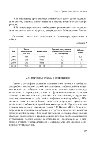 Глава 2. Организация работы хосписа
107
13. В стационаре организуются больничный совет, совет медицин-
ских сестер, клинико-анатомические и научно-практические конфе-
ренции.
14. В стационаре ведется необходимая учетно-отчетная медицин-
ская документация по формам, утвержденным Минздравом России.
Основные показатели деятельности стационара приведены в
табл. 4.
Таблица 4
Год
Число
пролеченных
больных
Койко-дней
Средняя длительность
пребывания больного
на койке (дни)
Оборот
койки
2007 645 10 026 15,5 5,2
2008 698 9947 14,2 11,0
2009 679 9974 14,6 11,1
2010 710 10 159 14,3 11,2
2.8. Врачебные обходы и конференции
Говоря о специфике оказания паллиативной помощи и особенно-
стях работы хосписной службы по сравнению с обычной больницей,
все же не стоит забывать, что хоспис – это не в последнюю очередь
медицинское учреждение, качество функционирования которого
зависит от готовности всех участников к постоянному сотрудниче-
ству, согласованности действий и информационному обмену. Обе-
спечить такое взаимодействие позволяет регулярное проведение
медицинских обходов и врачебных конференций. Предлагаем вам
ознакомиться с выдержками из статьи В.С. Козака «Врачебные кон-
ференции и клинические обходы и их роль в повышении качества
медицинской помощи». В данной статье речь идет о конференциях и
обходах, проводимых в традиционном лечебно-профилактическом
учреждении, однако общие рекомендации, предложенные в ней,
можно считать универсальными и актуальными для любого меди-
цинского учреждения.
 