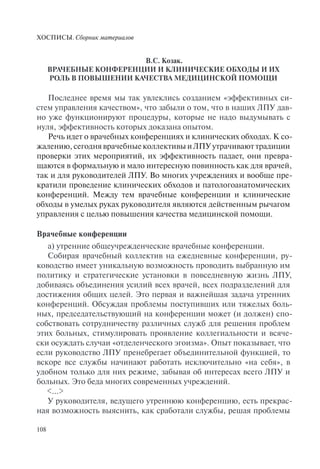 ХОСПИСЫ. Сборник материалов
108
В.С. Козак.
ВРАЧЕБНЫЕ КОНФЕРЕНЦИИ И КЛИНИЧЕСКИЕ ОБХОДЫ И ИХ
РОЛЬ В ПОВЫШЕНИИ КАЧЕСТВА МЕДИЦИНСКОЙ ПОМОЩИ
Последнее время мы так увлеклись созданием «эффективных си-
стем управления качеством», что забыли о том, что в наших ЛПУ дав-
но уже функционируют процедуры, которые не надо выдумывать с
нуля, эффективность которых доказана опытом.
Речь идет о врачебных конференциях и клинических обходах. К со-
жалению, сегодня врачебные коллективы и ЛПУ утрачивают традиции
проверки этих мероприятий, их эффективность падает, они превра-
щаются в формальную и мало интересную повинность как для врачей,
так и для руководителей ЛПУ. Во многих учреждениях и вообще пре-
кратили проведение клинических обходов и патологоанатомических
конференций. Между тем врачебные конференции и клинические
обходы в умелых руках руководителя являются действенным рычагом
управления с целью повышения качества медицинской помощи.
Врачебные конференции
а) утренние общеучрежденческие врачебные конференции.
Собирая врачебный коллектив на ежедневные конференции, ру-
ководство имеет уникальную возможность проводить выбранную им
политику и стратегические установки в повседневную жизнь ЛПУ,
добиваясь объединения усилий всех врачей, всех подразделений для
достижения общих целей. Это первая и важнейшая задача утренних
конференций. Обсуждая проблемы поступивших или тяжелых боль-
ных, председательствующий на конференции может (и должен) спо-
собствовать сотрудничеству различных служб для решения проблем
этих больных, стимулировать проявление коллегиальности и всяче-
ски осуждать случаи «отделенческого эгоизма». Опыт показывает, что
если руководство ЛПУ пренебрегает объединительной функцией, то
вскоре все службы начинают работать исключительно «на себя», в
удобном только для них режиме, забывая об интересах всего ЛПУ и
больных. Это беда многих современных учреждений.
<…>
У руководителя, ведущего утреннюю конференцию, есть прекрас-
ная возможность выяснить, как сработали службы, решая проблемы
 