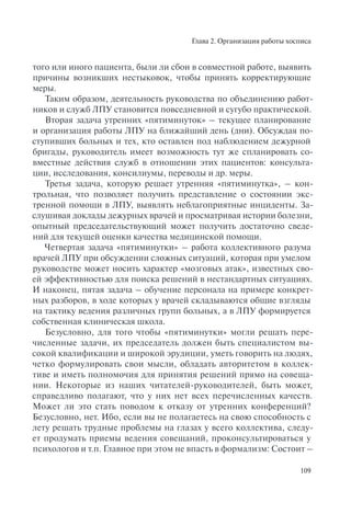 Глава 2. Организация работы хосписа
109
того или иного пациента, были ли сбои в совместной работе, выявить
причины возникших нестыковок, чтобы принять корректирующие
меры.
Таким образом, деятельность руководства по объединению работ-
ников и служб ЛПУ становится повседневной и сугубо практической.
Вторая задача утренних «пятиминуток» – текущее планирование
и организация работы ЛПУ на ближайший день (дни). Обсуждая по-
ступивших больных и тех, кто оставлен под наблюдением дежурной
бригады, руководитель имеет возможность тут же спланировать со-
вместные действия служб в отношении этих пациентов: консульта-
ции, исследования, консилиумы, переводы и др. меры.
Третья задача, которую решает утренняя «пятиминутка», – кон-
трольная, что позволяет получить представление о состоянии экс-
тренной помощи в ЛПУ, выявлять неблагоприятные инциденты. За-
слушивая доклады дежурных врачей и просматривая истории болезни,
опытный председательствующий может получить достаточно сведе-
ний для текущей оценки качества медицинской помощи.
Четвертая задача «пятиминутки» – работа коллективного разума
врачей ЛПУ при обсуждении сложных ситуаций, которая при умелом
руководстве может носить характер «мозговых атак», известных сво-
ей эффективностью для поиска решений в нестандартных ситуациях.
И наконец, пятая задача – обучение персонала на примере конкрет-
ных разборов, в ходе которых у врачей складываются общие взгляды
на тактику ведения различных групп больных, а в ЛПУ формируется
собственная клиническая школа.
Безусловно, для того чтобы «пятиминутки» могли решать пере-
численные задачи, их председатель должен быть специалистом вы-
сокой квалификации и широкой эрудиции, уметь говорить на людях,
четко формулировать свои мысли, обладать авторитетом в коллек-
тиве и иметь полномочия для принятия решений прямо на совеща-
нии. Некоторые из наших читателей-руководителей, быть может,
справедливо полагают, что у них нет всех перечисленных качеств.
Может ли это стать поводом к отказу от утренних конференций?
Безусловно, нет. Ибо, если вы не полагаетесь на свою способность с
лету решать трудные проблемы на глазах у всего коллектива, следу-
ет продумать приемы ведения совещаний, проконсультироваться у
психологов и т.п. Главное при этом не впасть в формализм: Состоит –
 