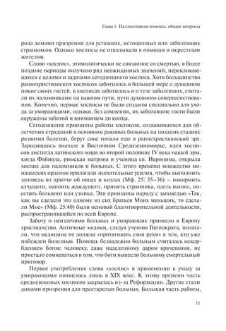 Глава 1. Паллиативная помощь: общие вопросы
11
рода домами призрения для уставших, истощенных или заболевших
странников. Однако хосписы не отказывали в помощи и окрестным
жителям.
Слово «хоспис», этимологически не связанное со смертью, в более
поздние периоды получило ряд неожиданных значений, перекликаю-
щихся с целями и задачами сегодняшнего хосписа. Хотя большинство
раннехристианских хосписов заботилось в большей мере о душевном
покое своих гостей, в хосписах заботились и о теле заболевших, счита-
ли их паломниками на важном пути, пути духовного совершенствова-
ния. Конечно, первые хосписы не были созданы специально для ухо-
да за умирающими, однако, без сомнения, их заболевшие гости были
окружены заботой и вниманием до конца.
Сегодняшние принципы работы хосписов, создававшихся для об-
легчения страданий в основном раковых больных на поздних стадиях
развития болезни, берут свое начало еще в раннехристианской эре.
Зародившись вначале в Восточном Средиземноморье, идея хоспи-
сов достигла латинского мира во второй половине IV века нашей эры,
когда Фабиола, римская матрона и ученица св. Иеронима, открыла
хоспис для паломников и больных. С этого времени множество мо-
нашеских орденов прилагали значительные усилия, чтобы выполнить
заповедь из притчи об овцах и козлах (Мф. 25: 35–36) – накормить
алчущего, напоить жаждущего, принять странника, одеть нагого, по-
сетить больного или узника. Эти принципы наряду с заповедью «Так,
как вы сделали это одному из сих братьев Моих меньших, то сдела-
ли Мне» (Мф. 25:40) были основой благотворительной деятельности,
распространившейся по всей Европе.
Заботу о неизлечимо больных и умирающих принесло в Европу
христианство. Античные медики, следуя учению Гиппократа, полага-
ли, что медицина не должна «протягивать свои руки» к тем, кто уже
побежден болезнью. Помощь безнадежно больным считалась оскор-
блением богов: человеку, даже наделенному даром врачевания, не
пристало сомневаться в том, что боги вынесли больному смертельный
приговор.
Первое употребление слова «хоспис» в применении к уходу за
умирающими появилось лишь в XIX веке. К этому времени часть
средневековых хосписов закрылась из-за Реформации. Другие стали
домами призрения для престарелых больных. Большая часть работы,
 