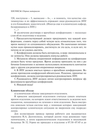 ХОСПИСЫ. Сборник материалов
110
320, поступило – 5, выписано – 6», – и помнить, что качество «пя-
тиминуток» и их эффективность отражают лицо руководителя ЛПУ
и его ближайших заместителей. (Иногда еще и клинических кафедр,
базирующихся в ЛПУ.)
<…>
В заключение разговора о врачебных конференциях – несколько
слов об их подготовке и ведении.
1. Председательствующий должен продумывать ход каждой кон-
ференции, ставить перед собой четкую цель относительно того, что
врачи вынесут из сегодняшнего обсуждения. По окончании пятими-
нутки надо проанализировать, достигнута ли эта цель, и если нет, то
почему ее не удалось достичь.
2. Конференции должны быть интересны, в меру эмоциональны и
не затянуты. Они должны придавать импульс работе.
3. Механизм обмена оперативной информацией на конференции
должен быть четко продуман. Врачи должны приходить на них с ра-
бочими блокнотами и активно использовать возможность контактов
друг с другом для решения оперативных вопросов.
4. В ЛПУ должен иметься приказ о врачебных конференциях. Ве-
дение протоколов конференций обязательно. Решения, принятые на
конференции, должны контролироваться руководством ЛПУ.
5. Руководитель ЛПУ должен лично контролировать вопросы эф-
фективности врачебных конференций.
6. Никакой воды!
Клинические обходы
а) клинические обходы заведующего отделением.
В прошлом заведующий отделением считался самым опытным
врачом отделения, на котором лежит ответственность за ведение всех
пациентов, находящихся на лечении в этом отделении. Была выстро-
ена довольно четкая система мер, с помощью которых заведующий
контролировал клиническую ситуацию во вверенном ему подразде-
лении.
Для иллюстрации приведу пример рабочего дня выдающегося
терапевта Н.А. Долгоплоска, который долгие годы руководил тера-
певтическим, а затем кардиологическим отделением в московской
больнице № 52. Утром он приходил в отделение в 07:30–07:45 и до
 
