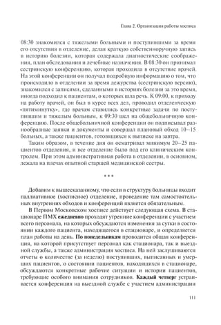 Глава 2. Организация работы хосписа
111
08:30 знакомился с тяжелыми больными и поступившими за время
его отсутствия в отделение, делая краткую собственноручную запись
в историю болезни, которая содержала диагностические соображе-
ния, план обследования и лечебные назначения. В 08:30 он принимал
сестринскую конференцию, которая проходила в отсутствие врачей.
На этой конференции он получал подробную информацию о том, что
происходило в отделении за время дежурства (сестринскую версию),
знакомился с записями, сделанными в историях болезни за это время,
иногда подходил к пациентам, о которых шла речь. К 09:00, к приходу
на работу врачей, он был в курсе всех дел, проводил отделенческую
«пятиминутку», где врачам ставились конкретные задачи по посту-
пившим и тяжелым больным, к 09:30 шел на общебольничную кон-
ференцию. После общебольничной конференции он подписывал раз-
нообразные заявки и документы и совершал плановый обход 10–15
больных, а также пациентов, готовящихся к выписке на завтра.
Таким образом, в течение дня он осматривал минимум 20–25 па-
циентов отделения, и все отделение было под его клиническим кон-
тролем. При этом административная работа в отделении, в основном,
лежала на плечах опытной старшей медицинской сестры.
* * *
Добавим к вышесказанному, что если в структуру больницы входит
паллиативное (хосписное) отделение, проведение там самостоятель-
ных внутренних обходов и конференций является обязательным.
В Первом Московском хосписе действует следующая схема. В ста-
ционаре ПМХ ежедневно проходят утренние конференции с участием
всего персонала, на которых обсуждаются изменения за сутки в состо-
янии каждого пациента, находящегося в стационаре, и определяется
план работы на день. По понедельникам проводится общая конферен-
ция, на которой присутствует персонал как стационара, так и выезд-
ной службы, а также администрация хосписа. На ней заслушиваются
отчеты о количестве (за неделю) поступивших, выписанных и умер-
ших пациентов, о состоянии пациентов, находящихся в стационаре,
обсуждаются конкретные рабочие ситуации и истории пациентов,
требующие особого внимания сотрудников. Каждый четверг устраи-
вается конференция на выездной службе с участием администрации
 