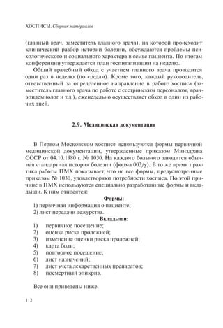 ХОСПИСЫ. Сборник материалов
112
(главный врач, заместитель главного врача), на которой происходит
клинический разбор историй болезни, обсуждаются проблемы пси-
хологического и социального характера в семье пациента. По итогам
конференции утверждается план госпитализации на неделю.
Общий врачебный обход с участием главного врача проводится
одни раз в неделю (по средам). Кроме того, каждый руководитель,
ответственный за определенное направление в работе хосписа (за-
меститель главного врача по работе с сестринским персоналом, врач-
эпидемиолог и т.д.), еженедельно осуществляет обход в один из рабо-
чих дней.
2.9. Медицинская документация
В Первом Московском хосписе используются формы первичной
медицинской документации, утвержденные приказом Минздрава
СССР от 04.10.1980 г. № 1030. На каждого больного заводится обыч-
ная стандартная история болезни (форма 003/у). В то же время прак-
тика работы ПМХ показывает, что не все формы, предусмотренные
приказом № 1030, удовлетворяют потребности хосписа. По этой при-
чине в ПМХ используются специально разработанные формы и вкла-
дыши. К ним относятся:
Формы:
1) первичная информация о пациенте;
2) лист передачи дежурства.
Вкладыши:
1) первичное посещение;
2) оценка риска пролежней;
3) изменение оценки риска пролежней;
4) карта боли;
5) повторное посещение;
6) лист назначений;
7) лист учета лекарственных препаратов;
8) посмертный эпикриз.
Все они приведены ниже.
 