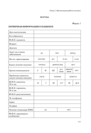 Глава 2. Организация работы хосписа
113
ФОРМЫ
Форма 1
ПЕРВИЧНАЯ ИНФОРМАЦИЯ О ПАЦИЕНТЕ
Дата поступления
Кто обратился
Ф.И.О. пациента
Возраст
Диагноз
Знает ли о своем
заболевании
ДА НЕТ ДОГАД.
На что ориентирован ХОСПИС В/С П-КА Б-ЦА
Какое лечение получает ТРАМАЛ ДЮРОГЕЗИК МСТ
Группа инвалидности I II III
Б/Л
УВОВ
ОФОРМ
ВВОВ
НЕТ
Проблемы пациента,
какую помощь ожидают
ГОСП. ПАТРОН. КОНСУЛ.
Ф.И.О. онколога,
№ п-ки
51 7 92 117 20 Д/З
Ф.И.О. терапевта,
№ п-ки
Ф.И.О. родственников,
№ телефонов
Адрес
Телефон
Осмотр стационара ПМХ ДА НЕТ
Ф.И.О. принявшего
сообщение
 
