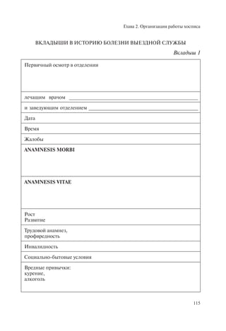 Глава 2. Организация работы хосписа
115
ВКЛАДЫШИ В ИСТОРИЮ БОЛЕЗНИ ВЫЕЗДНОЙ СЛУЖБЫ
Вкладыш 1
Первичный осмотр в отделении
лечащим врачом ______________________________________________
и заведующим отделением _______________________________________
Дата
Время
Жалобы
ANAMNESIS MORBI
ANAMNESIS VITAE
Рост
Развитие
Трудовой анамнез,
профвредность
Инвалидность
Социально-бытовые условия
Вредные привычки:
курение,
алкоголь
 