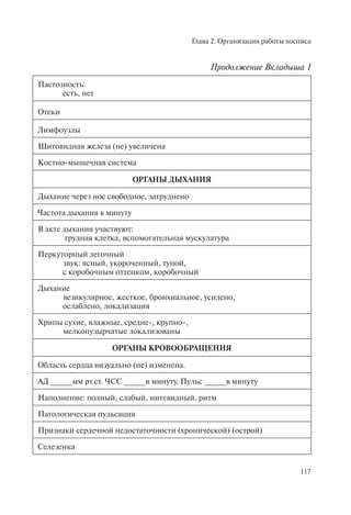 Глава 2. Организация работы хосписа
117
Пастозность:
есть, нет
Отеки
Лимфоузлы
Щитовидная железа (не) увеличена
Костно-мышечная система
ОРГАНЫ ДЫХАНИЯ
Дыхание через нос свободное, затруднено
Частота дыхания в минуту
В акте дыхания участвуют:
грудная клетка, вспомогательная мускулатура
Перкуторный легочный
звук: ясный, укороченный, тупой,
с коробочным оттенком, коробочный
Дыхание
везикулярное, жесткое, бронхиальное, усилено,
ослаблено, локализация
Хрипы сухие, влажные, средне-, крупно-,
мелкопузырчатые локализованы
ОРГАНЫ КРОВООБРАЩЕНИЯ
Область сердца визуально (не) изменена.
АД _____мм рт.ст. ЧСС _____в минуту. Пульс _____в минуту
Наполнение: полный, слабый, нитевидный, ритм
Патологическая пульсация
Признаки сердечной недостаточности (хронической) (острой)
Селезенка
Продолжение Вкладыша 1
 