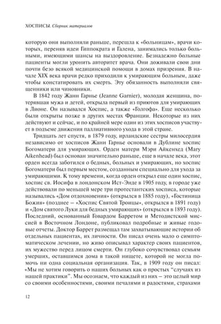 ХОСПИСЫ. Сборник материалов
12
которую они выполняли раньше, перешла к «больницам», врачи ко-
торых, переняв идеи Гиппократа и Галена, занимались только боль-
ными, имеющими шансы на выздоровление. Безнадежно больные
пациенты могли уронить авторитет врача. Они доживали свои дни
почти безо всякой медицинской помощи в домах призрения. В на-
чале XIX века врачи редко приходили к умирающим больным, даже
чтобы констатировать их смерть. Эту обязанность выполняли свя-
щенники или чиновники.
В 1842 году Жанн Гарнье (Jeanne Garnier), молодая женщина, по-
терявшая мужа и детей, открыла первый из приютов для умирающих
в Лионе. Он назывался Хоспис, а также «Голгофа». Еще несколько
были открыты позже в других местах Франции. Некоторые из них
действуют и сейчас, и по крайней мере один из этих хосписов участву-
ет в подъеме движения паллиативного ухода в этой стране.
Тридцать лет спустя, в 1879 году, ирландские сестры милосердия
независимо от хосписов Жанн Гарнье основали в Дублине хоспис
Богоматери для умирающих. Орден матери Мэри Айкенхед (Mary
Aikenhead) был основан значительно раньше, еще в начале века, этот
орден всегда заботился о бедных, больных и умирающих, но хоспис
Богоматери был первым местом, созданным специально для ухода за
умирающими. К тому времени, когда орден открыл еще один хоспис,
хоспис св. Иосифа в лондонском Ист-Энде в 1905 году, в городе уже
действовали по меньшей мере три протестантских хосписа, которые
назывались «Дом отдохновения» (открылся в 1885 году), «Гостиница
Божия» (позднее – «Хоспис Святой Троицы», открылся в 1891 году)
и «Дом святого Луки для бедных умирающих» (открылся в 1893 году).
Последний, основанный Говардом Барретом и Методистской мис-
сией в Восточном Лондоне, публиковал подробные и живые годо-
вые отчеты. Доктор Баррет размещал там захватывающие истории об
отдельных пациентах, их личности. Он писал очень мало о симпто-
матическом лечении, но живо описывал характер своих пациентов,
их мужество перед лицом смерти. Он глубоко сочувствовал семьям
умерших, оставшимся дома в такой нищете, которой не могла по-
мочь ни одна социальная организация. Так, в 1909 году он писал:
«Мы не хотим говорить о наших больных как о простых “случаях из
нашей практики”. Мы осознаем, что каждый из них – это целый мир
со своими особенностями, своими печалями и радостями, страхами
 