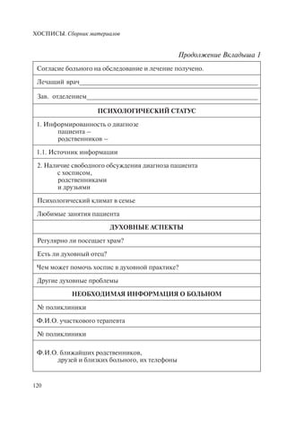 ХОСПИСЫ. Сборник материалов
120
Согласие больного на обследование и лечение получено.
Лечащий врач__________________________________________________
Зав. отделением________________________________________________
ПСИХОЛОГИЧЕСКИЙ СТАТУС
1. Информированность о диагнозе
пациента –
родственников –
1.1. Источник информации
2. Наличие свободного обсуждения диагноза пациента
с хосписом,
родственниками
и друзьями
Психологический климат в семье
Любимые занятия пациента
ДУХОВНЫЕ АСПЕКТЫ
Регулярно ли посещает храм?
Есть ли духовный отец?
Чем может помочь хоспис в духовной практике?
Другие духовные проблемы
НЕОБХОДИМАЯ ИНФОРМАЦИЯ О БОЛЬНОМ
№ поликлиники
Ф.И.О. участкового терапевта
№ поликлиники
Ф.И.О. ближайших родственников,
друзей и близких больного, их телефоны
Продолжение Вкладыша 1
 